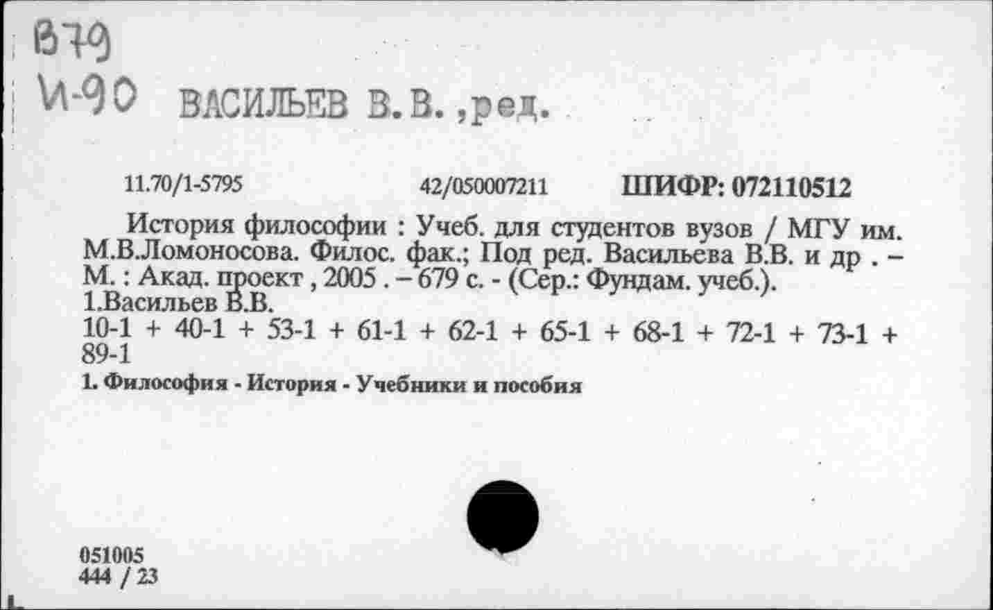 ﻿втз
МО ВАСИЛЬЕВ В.В.,ред.
11.70/1-5795	42/050007211 ШИФР: 072110512
История философии : Учеб, для студентов вузов / МГУ им. М.В.Ломоносова. Филос. фак.; Под ред. Васильева В.В. и др . -М.: Акад, проект, 2005. — 679 с. - (Сер.: Фундам. учеб.). 1.Васильев В.В.
10-1 + 40-1 + 53-1 + 61-1 + 62-1 + 65-1 + 68-1 + 72-1 + 73-1 + 89-1
1. Философия - История - Учебники и пособия
051005
444 / 23